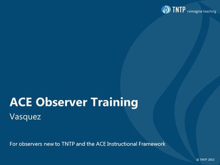 © TNTP 2013 ACE Observer Training Vasquez For observers new to TNTP and the ACE Instructional Framework.