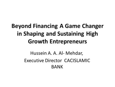 Beyond Financing A Game Changer in Shaping and Sustaining High Growth Entrepreneurs Hussein A. A. Al- Mehdar, Executive Director CACISLAMIC BANK.