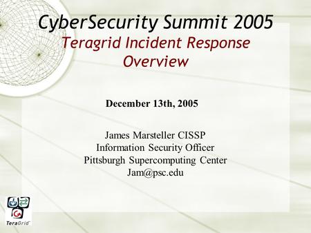 CyberSecurity Summit 2005 Teragrid Incident Response Overview December 13th, 2005 James Marsteller CISSP Information Security Officer Pittsburgh Supercomputing.