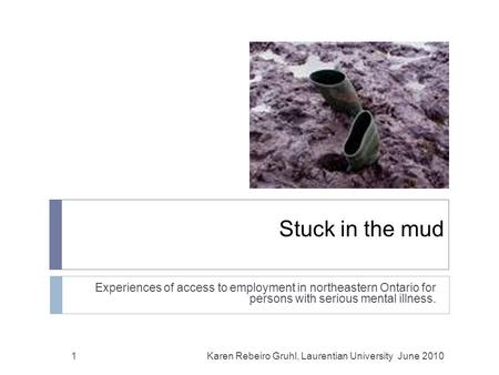 Stuck in the mud Experiences of access to employment in northeastern Ontario for persons with serious mental illness. 1Karen Rebeiro Gruhl, Laurentian.