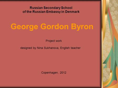 Russian Secondary School of the Russian Embassy in Denmark George Gordon Byron Project work designed by Nina Sukhanova, English teacher Copenhagen, 2012.