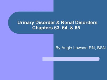 Urinary Disorder & Renal Disorders Chapters 63, 64, & 65 By Angie Lawson RN, BSN.