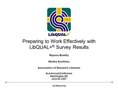 Preparing to Work Effectively with LibQUAL+ ® Survey Results ALA Annual Conference Washington, DC June 26, 2007 Raynna Bowlby Martha Kyrillidou Association.