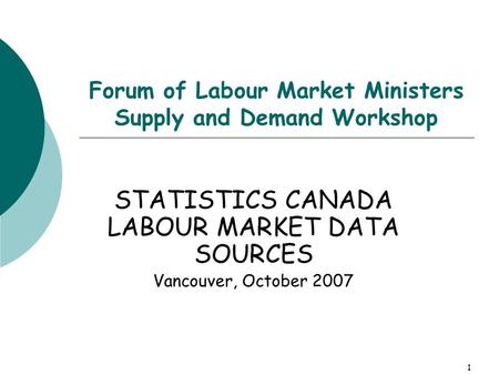 1 Forum of Labour Market Ministers Supply and Demand Workshop STATISTICS CANADA LABOUR MARKET DATA SOURCES Vancouver, October 2007.