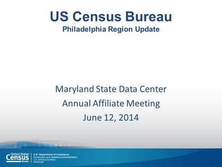 US Census Bureau Philadelphia Region Update Maryland State Data Center Annual Affiliate Meeting June 12, 2014.