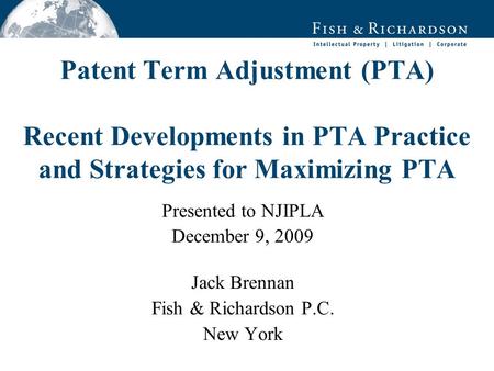 Patent Term Adjustment (PTA) Recent Developments in PTA Practice and Strategies for Maximizing PTA Presented to NJIPLA December 9, 2009 Jack Brennan Fish.