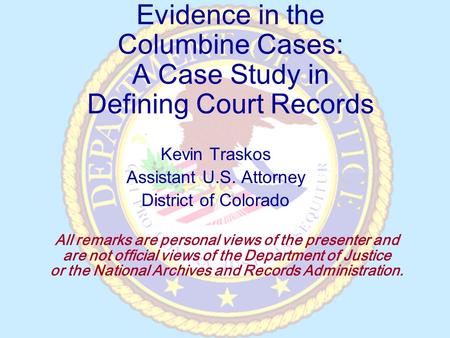 Evidence in the Columbine Cases: A Case Study in Defining Court Records Kevin Traskos Assistant U.S. Attorney District of Colorado All remarks are personal.