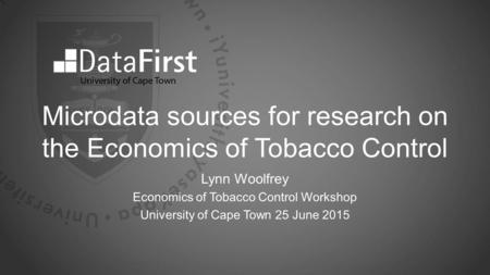 Microdata sources for research on the Economics of Tobacco Control Lynn Woolfrey Economics of Tobacco Control Workshop University of Cape Town 25 June.