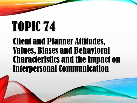 TOPIC 74 Client and Planner Attitudes, Values, Biases and Behavioral Characteristics and the Impact on Interpersonal Communication.
