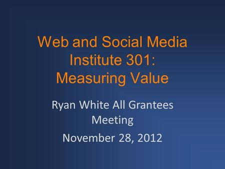 Web and Social Media Institute 301: Measuring Value Ryan White All Grantees Meeting November 28, 2012.