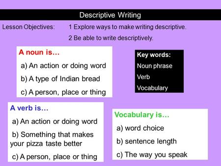 Descriptive Writing Lesson Objectives:1 Explore ways to make writing descriptive. 2 Be able to write descriptively. Key words: Noun phrase Verb Vocabulary.