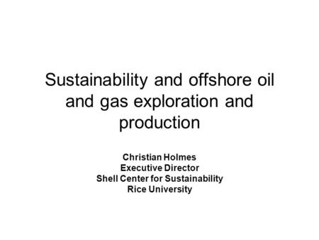 Sustainability and offshore oil and gas exploration and production Christian Holmes Executive Director Shell Center for Sustainability Rice University.