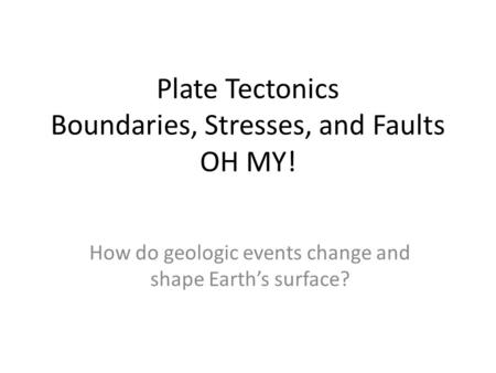 Plate Tectonics Boundaries, Stresses, and Faults OH MY! How do geologic events change and shape Earth’s surface?