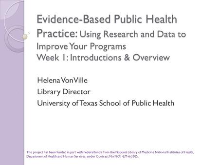 Evidence-Based Public Health Practice: Using Research and Data to Improve Your Programs Week 1: Introductions & Overview Helena VonVille Library Director.