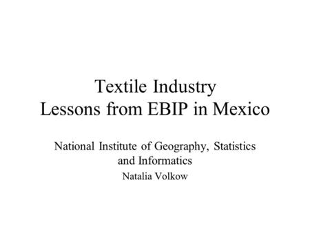 Textile Industry Lessons from EBIP in Mexico National Institute of Geography, Statistics and Informatics Natalia Volkow.