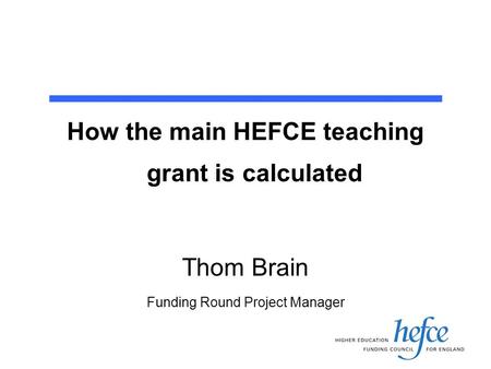 How the main HEFCE teaching grant is calculated Thom Brain Funding Round Project Manager.