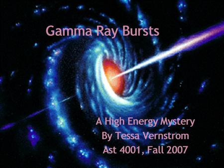 Gamma Ray Bursts A High Energy Mystery By Tessa Vernstrom Ast 4001, Fall 2007 A High Energy Mystery By Tessa Vernstrom Ast 4001, Fall 2007.