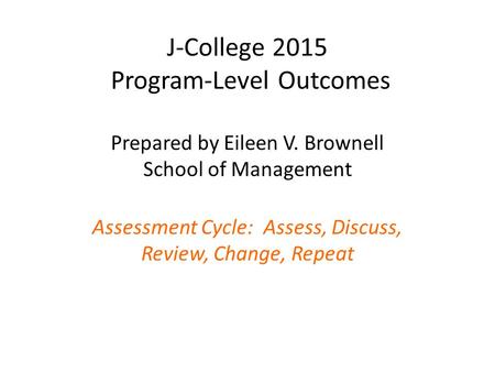 J-College 2015 Program-Level Outcomes Prepared by Eileen V. Brownell School of Management Assessment Cycle: Assess, Discuss, Review, Change, Repeat.