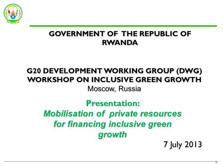 7 July 2013 0 GOVERNMENT OF THE REPUBLIC OF RWANDA G20 DEVELOPMENT WORKING GROUP (DWG) WORKSHOP ON INCLUSIVE GREEN GROWTH Moscow, Russia Presentation: