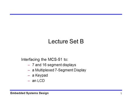Embedded Systems Design 1 Lecture Set B Interfacing the MCS-51 to: –7 and 16 segment displays –a Multiplexed 7-Segment Display –a Keypad –an LCD.