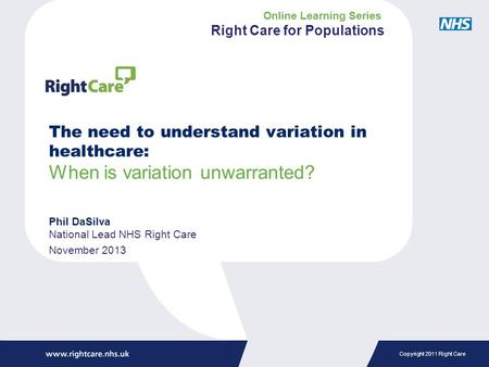 Copyright 2011 Right Care The need to understand variation in healthcare: When is variation unwarranted? Phil DaSilva National Lead NHS Right Care November.
