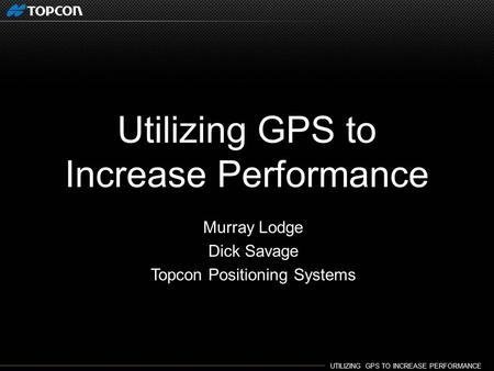 UTILIZING GPS TO INCREASE PERFORMANCE. Utilizing GPS to Increase Performance Murray Lodge Dick Savage Topcon Positioning Systems.