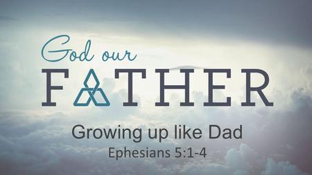 Growing up like Dad Ephesians 5:1-4.