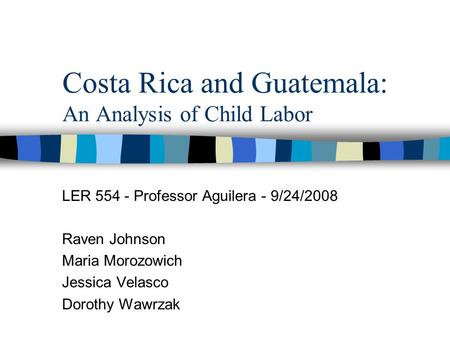 Costa Rica and Guatemala: An Analysis of Child Labor LER 554 - Professor Aguilera - 9/24/2008 Raven Johnson Maria Morozowich Jessica Velasco Dorothy Wawrzak.