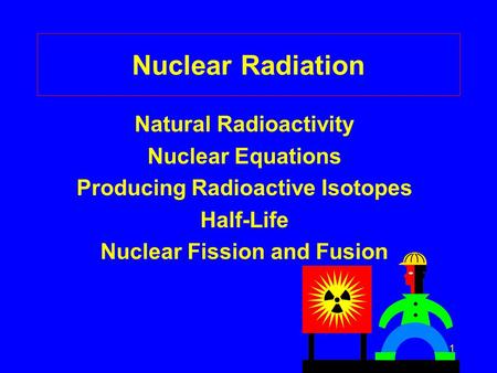 1 Nuclear Radiation Natural Radioactivity Nuclear Equations Producing Radioactive Isotopes Half-Life Nuclear Fission and Fusion.