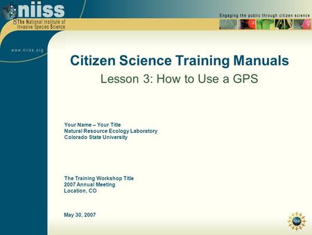 May 30, 2007 Citizen Science Training Manuals Lesson 3: How to Use a GPS The Training Workshop Title 2007 Annual Meeting Location, CO Your Name – Your.