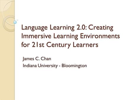 Language Learning 2.0: Creating Immersive Learning Environments for 21st Century Learners James C. Chan Indiana University - Bloomington.