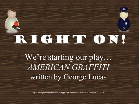 Right On! We’re starting our play… AMERICAN GRAFFITI written by George Lucas https://www.youtube.com/watch?v=rwfQbMyh2i0&index=3&list=PL1C381E89EA1F4DD9.