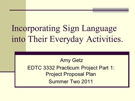 Incorporating Sign Language into Their Everyday Activities. Amy Getz EDTC 3332 Practicum Project Part 1: Project Proposal Plan Summer Two 2011.