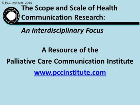 © PCC Institute, 2015 The Scope and Scale of Health Communication Research: An Interdisciplinary Focus A Resource of the Palliative Care Communication.