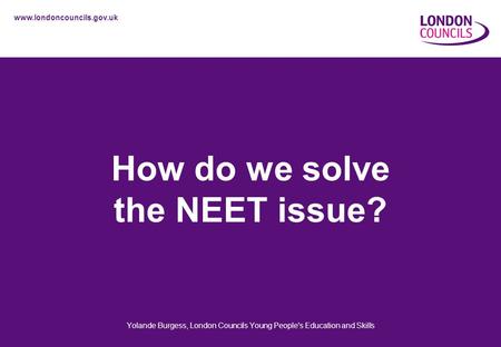 Www.londoncouncils.gov.uk How do we solve the NEET issue? Yolande Burgess, London Councils Young People's Education and Skills.