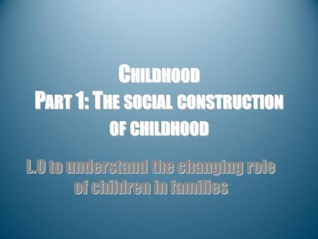 C HILDHOOD P ART 1: T HE SOCIAL CONSTRUCTION OF CHILDHOOD L.O to understand the changing role of children in families.