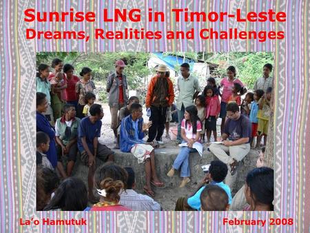 Sunrise LNG in Timor-Leste Dreams, Realities and Challenges La’o Hamutuk February 2008.
