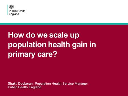 How do we scale up population health gain in primary care? Shakti Dookeran, Population Health Service Manager Public Health England.