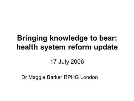 Bringing knowledge to bear: health system reform update 17 July 2006 Dr Maggie Barker RPHG London.