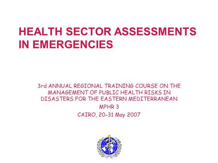 HEALTH SECTOR ASSESSMENTS IN EMERGENCIES 3rd ANNUAL REGIONAL TRAINING COURSE ON THE MANAGEMENT OF PUBLIC HEALTH RISKS IN DISASTERS FOR THE EASTERN MEDITERRANEAN.