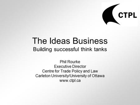 The Ideas Business Building successful think tanks Phil Rourke Executive Director Centre for Trade Policy and Law Carleton University/University of Ottawa.