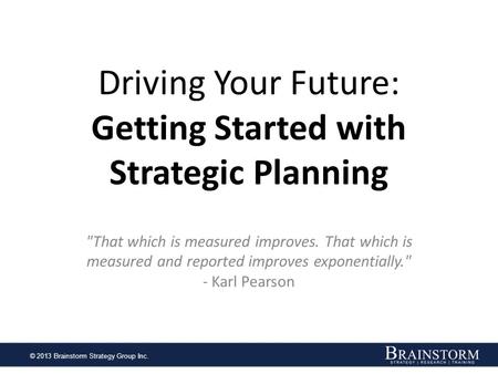 © 2013 Brainstorm Strategy Group Inc. Driving Your Future: Getting Started with Strategic Planning That which is measured improves. That which is measured.