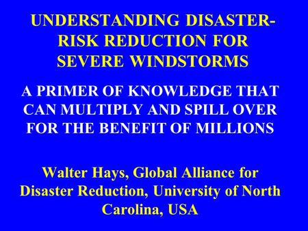 UNDERSTANDING DISASTER- RISK REDUCTION FOR SEVERE WINDSTORMS A PRIMER OF KNOWLEDGE THAT CAN MULTIPLY AND SPILL OVER FOR THE BENEFIT OF MILLIONS Walter.