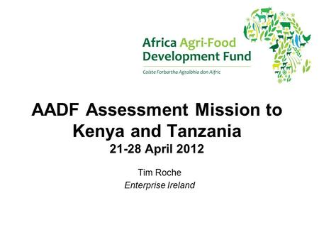 AADF Assessment Mission to Kenya and Tanzania 21-28 April 2012 Tim Roche Enterprise Ireland.