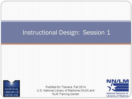 Instructional Design: Session 1 PubMed for Trainers, Fall 2014 U.S. National Library of Medicine (NLM) and NLM Training Center.