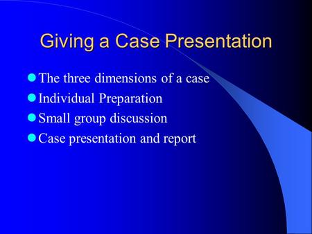 Giving a Case Presentation The three dimensions of a case Individual Preparation Small group discussion Case presentation and report.