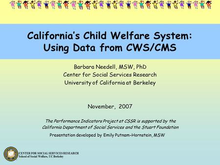 CENTER FOR SOCIAL SERVICES RESEARCH School of Social Welfare, UC Berkeley California’s Child Welfare System: Using Data from CWS/CMS Barbara Needell, MSW,