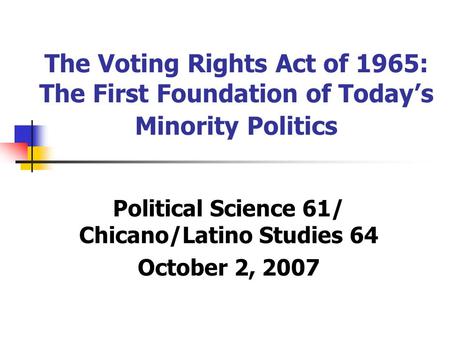 The Voting Rights Act of 1965: The First Foundation of Today’s Minority Politics Political Science 61/ Chicano/Latino Studies 64 October 2, 2007.