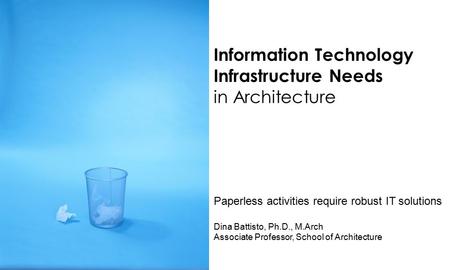 Information Technology Infrastructure Needs in Architecture Paperless activities require robust IT solutions Dina Battisto, Ph.D., M.Arch Associate Professor,