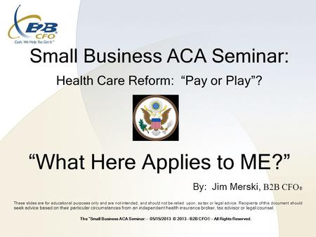 Small Business ACA Seminar: Health Care Reform: “Pay or Play”? “What Here Applies to ME?” These slides are for educational purposes only and are not intended,